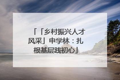 「乡村振兴人才风采」申学林：扎根基层践初心