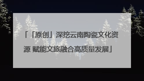 「原创」深挖云南陶瓷文化资源 赋能文旅融合高质量发展