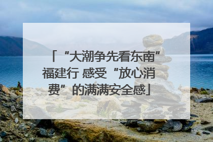 “大潮争先看东南”福建行 感受“放心消费”的满满安全感