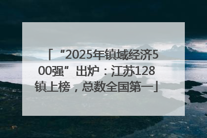 “2025年镇域经济500强”出炉：江苏128镇上榜，总数全国第一