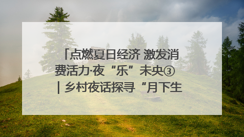 点燃夏日经济 激发消费活力·夜“乐”未央③｜乡村夜话探寻“月下生金”的“共富密码”