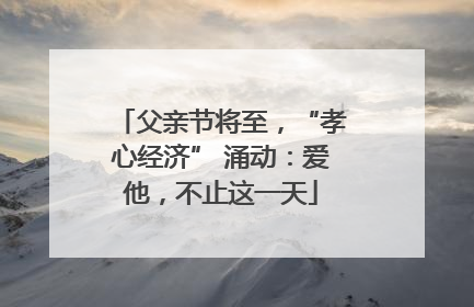 父亲节将至，“孝心经济” 涌动：爱他，不止这一天