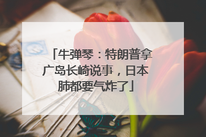 牛弹琴：特朗普拿广岛长崎说事，日本肺都要气炸了
