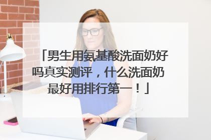 男生用氨基酸洗面奶好吗真实测评，什么洗面奶最好用排行第一！