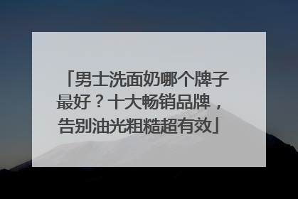 男士洗面奶哪个牌子最好？十大畅销品牌，告别油光粗糙超有效