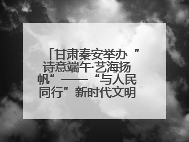 甘肃秦安举办“诗意端午·艺海扬帆”——“与人民同行”新时代文明实践文艺志愿服务活动