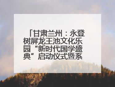 甘肃兰州：永登树屏龙王池文化乐园“新时代国学盛典”启动仪式暨系列活动发布会成功举办