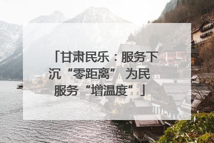 甘肃民乐：服务下沉“零距离” 为民服务“增温度”