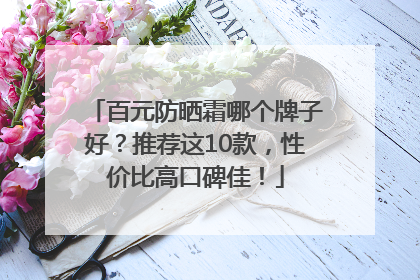 百元防晒霜哪个牌子好？推荐这10款，性价比高口碑佳！