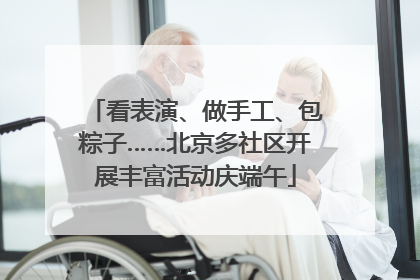 看表演、做手工、包粽子……北京多社区开展丰富活动庆端午