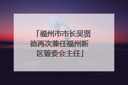 福州市市长吴贤德再次兼任福州新区管委会主任