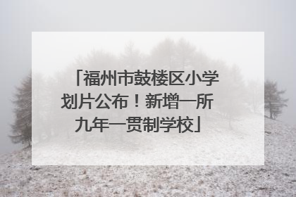 福州市鼓楼区小学划片公布！新增一所九年一贯制学校
