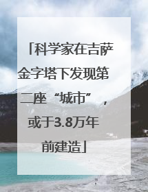 科学家在吉萨金字塔下发现第二座“城市”，或于3.8万年前建造