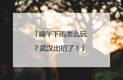 端午下雨怎么玩？武汉出招了！