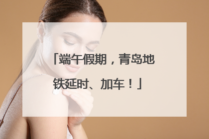 端午假期，青岛地铁延时、加车！