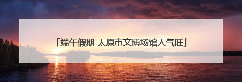 端午假期 太原市文博场馆人气旺