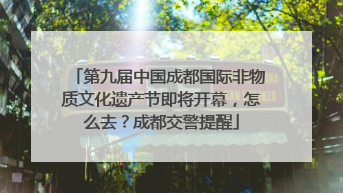 第九届中国成都国际非物质文化遗产节即将开幕，怎么去？成都交警提醒