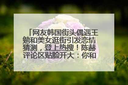 网友韩国街头偶遇王勉和美女逛街引发恋情猜测，登上热搜！陈赫评论区贴脸开大：你和谁逛街？我也想知道
