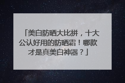美白防晒大比拼，十大公认好用的防晒霜！哪款才是真美白神器？
