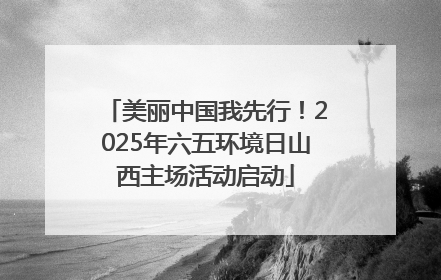 美丽中国我先行！2025年六五环境日山西主场活动启动