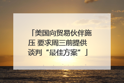 美国向贸易伙伴施压 要求周三前提供谈判“最佳方案”