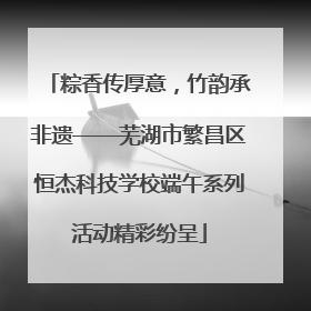 粽香传厚意，竹韵承非遗——芜湖市繁昌区恒杰科技学校端午系列活动精彩纷呈
