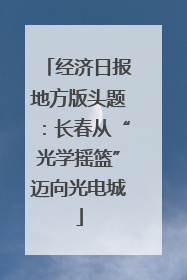 经济日报地方版头题：长春从“光学摇篮”迈向光电城