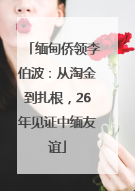 缅甸侨领李伯波：从淘金到扎根，26年见证中缅友谊