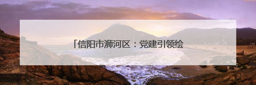 信阳市浉河区：党建引领绘就乡村振兴绿色“丝”路