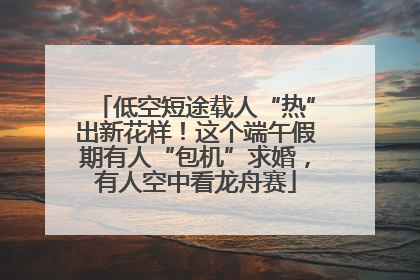 低空短途载人“热”出新花样！这个端午假期有人“包机”求婚，有人空中看龙舟赛