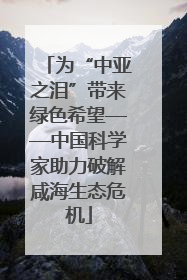 为“中亚之泪”带来绿色希望——中国科学家助力破解咸海生态危机
