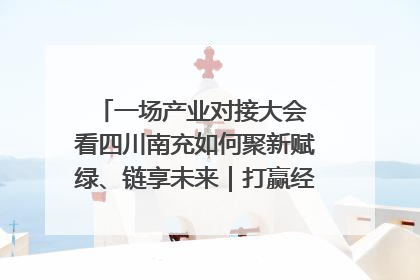 一场产业对接大会 看四川南充如何聚新赋绿、链享未来｜打赢经济发展翻身仗