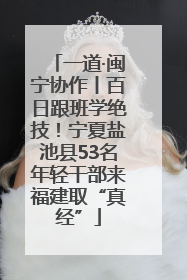 一道·闽宁协作丨百日跟班学绝技！宁夏盐池县53名年轻干部来福建取“真经”