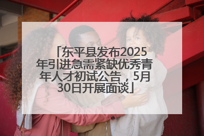 东平县发布2025年引进急需紧缺优秀青年人才初试公告，5月30日开展面谈