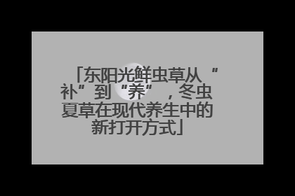 东阳光鲜虫草从“补”到“养”，冬虫夏草在现代养生中的新打开方式