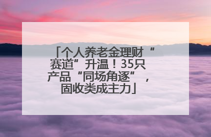 个人养老金理财“赛道”升温！35只产品“同场角逐”，固收类成主力