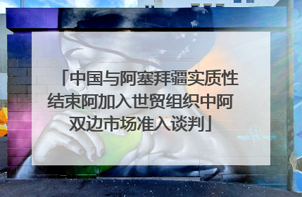 中国与阿塞拜疆实质性结束阿加入世贸组织中阿双边市场准入谈判