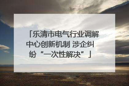 乐清市电气行业调解中心创新机制 涉企纠纷“一次性解决”