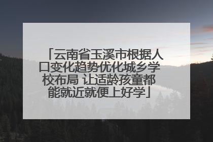 云南省玉溪市根据人口变化趋势优化城乡学校布局 让适龄孩童都能就近就便上好学