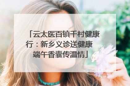 云太医百镇千村健康行：新乡义诊送健康 端午香囊传温情