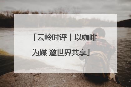 云岭时评丨以咖啡为媒 邀世界共享