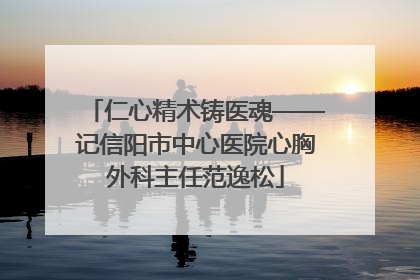 仁心精术铸医魂——记信阳市中心医院心胸外科主任范逸松
