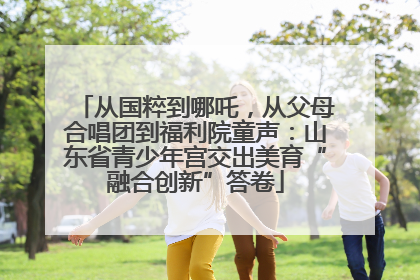 从国粹到哪吒，从父母合唱团到福利院童声：山东省青少年宫交出美育“融合创新”答卷