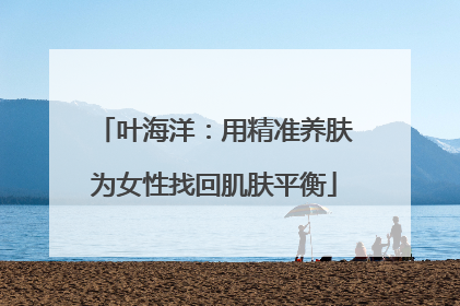 叶海洋：用精准养肤为女性找回肌肤平衡