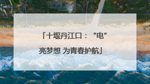 十堰丹江口：“电”亮梦想 为青春护航