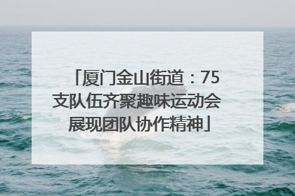 厦门金山街道：75支队伍齐聚趣味运动会 展现团队协作精神