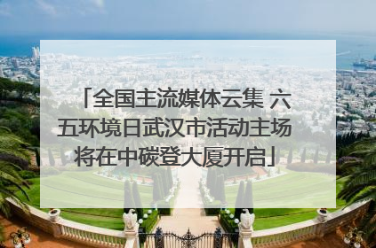 全国主流媒体云集 六五环境日武汉市活动主场将在中碳登大厦开启