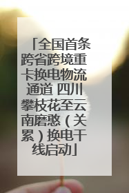 全国首条跨省跨境重卡换电物流通道 四川攀枝花至云南磨憨（关累）换电干线启动
