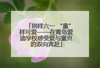 别样六一 “童”样可爱——在青岛爱迪学校感受爱与童真的双向奔赴