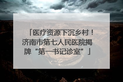 医疗资源下沉乡村！济南市第七人民医院揭牌“第一书记诊室”